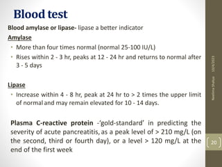Blood test
Blood amylase or lipase- lipase a better indicator
Amylase
• More than four times normal (normal 25-100 IU/L)
• Rises within 2 - 3 hr, peaks at 12 - 24 hr and returns to normal after
3 - 5 days
Lipase
• Increase within 4 - 8 hr, peak at 24 hr to > 2 times the upper limit
of normaland may remain elevated for 10 - 14 days.
Plasma C-reactive protein -‘gold-standard’ in predicting the
severity of acute pancreatitis, as a peak level of > 210 mg/L (on
the second, third or fourth day), or a level > 120 mg/L at the
end of the first week
10/4/2023
Neelima
Shakya
20
 