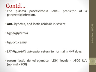 Contd…
• The plasma procalcitonin level- predictor of a
pancreatic infection.
• ABG-hypoxia, and lactic acidosis in severe
• Hyperglycemia
• Hypocalcemia
• LFT-Hyperbilirubinemia, return to normal in 4–7 days.
• serum lactic dehydrogenase (LDH) levels - >500 U/L
(normal <200)
10/4/2023
Neelima
Shakya
21
 