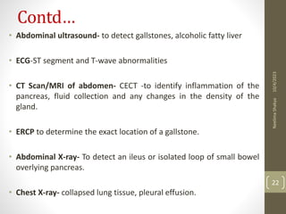 Contd…
• Abdominal ultrasound- to detect gallstones, alcoholic fatty liver
• ECG-ST segment and T-wave abnormalities
• CT Scan/MRI of abdomen- CECT -to identify inflammation of the
pancreas, fluid collection and any changes in the density of the
gland.
• ERCP to determine the exact location of a gallstone.
• Abdominal X-ray- To detect an ileus or isolated loop of small bowel
overlying pancreas.
• Chest X-ray- collapsed lung tissue, pleural effusion.
10/4/2023
Neelima
Shakya
22
 