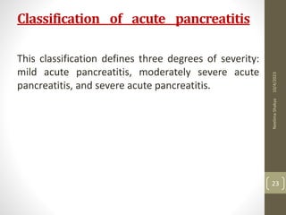 Classification of acute pancreatitis
This classification defines three degrees of severity:
mild acute pancreatitis, moderately severe acute
pancreatitis, and severe acute pancreatitis.
10/4/2023
Neelima
Shakya
23
 
