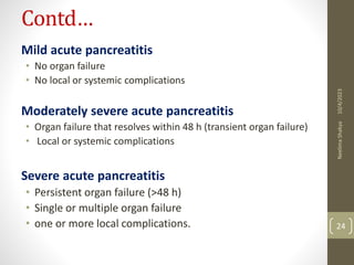 Contd…
Mild acute pancreatitis
• No organ failure
• No local or systemic complications
Moderately severe acute pancreatitis
• Organ failure that resolves within 48 h (transient organ failure)
• Local or systemic complications
Severe acute pancreatitis
• Persistent organ failure (>48 h)
• Single or multiple organ failure
• one or more local complications.
10/4/2023
Neelima
Shakya
24
 