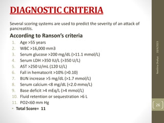 DIAGNOSTIC CRITERIA
Several scoring systems are used to predict the severity of an attack of
pancreatitis.
According to Ranson’s criteria
1. Age >55 years
2. WBC >16,000 mm3
3. Serum glucose >200 mg/dL (>11.1 mmol/L)
4. Serum LDH >350 IU/L (>350 U/L)
5. AST >250 U/mL (120 U/L)
6. Fall in hematocrit >10% (>0.10)
7. BUN increase >5 mg/dL (>1.7 mmol/L)
8. Serum calcium <8 mg/dL (<2.0 mmo/L)
9. Base deficit >4 mEq/L (>4 mmol/L)
10. Fluid retention or sequestration >6 L
11. PO2<60 mm Hg
• Total Score= 11
10/4/2023
Neelima
Shakya
26
 