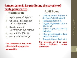 Ransoncriteriaforpredictingtheseverityof
acutepancreatitis
At admission
1. Age in years > 55 years
2. white blood cell count >
16000 cells/mm3
3. Blood glucose >
10 mmol/L (> 200 mg/dL)
4. serum AST > 250 IU/L
5. serum LDH > 350 IU/L
The presence of 3 or more
criteria indicates severe
pancreatitis
At 48 hours
1. Calcium (serum calcium <
2.0 mmol/L (< 8.0 mg/dL)
2. Hematocrit fall >10 %
3. Oxygen (hypoxemia PO2 <
60 mmHg)
4. BUN >5 mg/dL after IV fluid
hydration
5. -Base deficit (negative base
excess) > 4 mEq/L
6. Sequestration of fluids > 6 L
The presence of 3 or more
criteria indicates severe
pancreatitis
10/4/2023
Neelima
Shakya
27
 