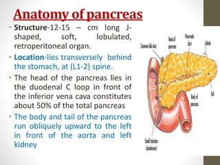 Anatomy of pancreas
• Structure-12-15 – cm long J-
shaped, soft, lobulated,
retroperitoneal organ.
• Location-lies transversely behind
the stomach, at (L1-2) spine.
• The head of the pancreas lies in
the duodenal C loop in front of
the inferior vena cava constitutes
about 50% of the total pancreas
• The body and tail of the pancreas
run obliquely upward to the left
in front of the aorta and left
kidney
10/4/2023
Neelima
Shakya
3
 
