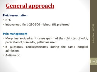 General approach
Fluid resuscitation
• NPO
• intravenous fluid-250-500 ml/hour (RL preferred)
Pain management
• Morphine avoided as it cause spasm of the sphincter of oddi;
paracetamol, tramadol, pethidine used.
• If gallstones- cholecystectomy during the same hospital
admission.
• Antiemetic.
10/4/2023
Neelima
Shakya
30
 