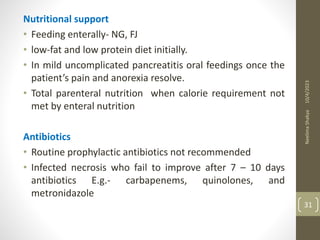 Nutritional support
• Feeding enterally- NG, FJ
• low-fat and low protein diet initially.
• In mild uncomplicated pancreatitis oral feedings once the
patient’s pain and anorexia resolve.
• Total parenteral nutrition when calorie requirement not
met by enteral nutrition
Antibiotics
• Routine prophylactic antibiotics not recommended
• Infected necrosis who fail to improve after 7 – 10 days
antibiotics E.g.- carbapenems, quinolones, and
metronidazole
10/4/2023
Neelima
Shakya
31
 