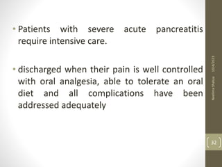 • Patients with severe acute pancreatitis
require intensive care.
• discharged when their pain is well controlled
with oral analgesia, able to tolerate an oral
diet and all complications have been
addressed adequately
10/4/2023
Neelima
Shakya
32
 