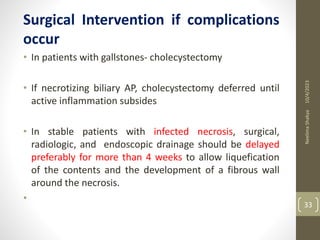 Surgical Intervention if complications
occur
• In patients with gallstones- cholecystectomy
• If necrotizing biliary AP, cholecystectomy deferred until
active inflammation subsides
• In stable patients with infected necrosis, surgical,
radiologic, and endoscopic drainage should be delayed
preferably for more than 4 weeks to allow liquefication
of the contents and the development of a fibrous wall
around the necrosis.
•
10/4/2023
Neelima
Shakya
33
 