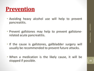 Prevention
• Avoiding heavy alcohol use will help to prevent
pancreatitis.
• Prevent gallstones may help to prevent gallstone-
related acute pancreatitis.
• If the cause is gallstones, gallbladder surgery will
usually be recommended to prevent future attacks.
• When a medication is the likely cause, it will be
stopped if possible.
10/4/2023
Neelima
Shakya
38
 
