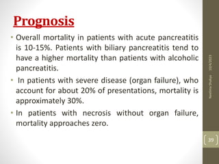Prognosis
• Overall mortality in patients with acute pancreatitis
is 10-15%. Patients with biliary pancreatitis tend to
have a higher mortality than patients with alcoholic
pancreatitis.
• In patients with severe disease (organ failure), who
account for about 20% of presentations, mortality is
approximately 30%.
• In patients with necrosis without organ failure,
mortality approaches zero.
10/4/2023
Neelima
Shakya
39
 