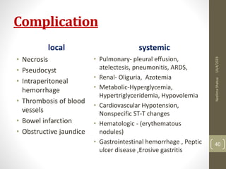 Complication
local
• Necrosis
• Pseudocyst
• Intraperitoneal
hemorrhage
• Thrombosis of blood
vessels
• Bowel infarction
• Obstructive jaundice
systemic
• Pulmonary- pleural effusion,
atelectesis, pneumonitis, ARDS,
• Renal- Oliguria, Azotemia
• Metabolic-Hyperglycemia,
Hypertriglyceridemia, Hypovolemia
• Cardiovascular Hypotension,
Nonspecific ST-T changes
• Hematologic - (erythematous
nodules)
• Gastrointestinal hemorrhage , Peptic
ulcer disease ,Erosive gastritis
10/4/2023
Neelima
Shakya
40
 