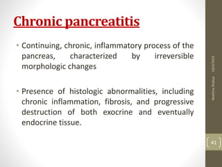 Chronic pancreatitis
• Continuing, chronic, inflammatory process of the
pancreas, characterized by irreversible
morphologic changes
• Presence of histologic abnormalities, including
chronic inflammation, fibrosis, and progressive
destruction of both exocrine and eventually
endocrine tissue.
10/4/2023
Neelima
Shakya
41
 