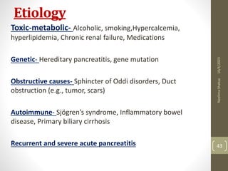 Etiology
Toxic-metabolic- Alcoholic, smoking,Hypercalcemia,
hyperlipidemia, Chronic renal failure, Medications
Genetic- Hereditary pancreatitis, gene mutation
Obstructive causes- Sphincter of Oddi disorders, Duct
obstruction (e.g., tumor, scars)
Autoimmune- Sjögren’s syndrome, Inflammatory bowel
disease, Primary biliary cirrhosis
Recurrent and severe acute pancreatitis
10/4/2023
Neelima
Shakya
43
 