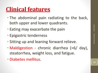 Clinical features
• The abdominal pain radiating to the back,
both upper and lower quadrants.
• Eating may exacerbate the pain
• Epigastric tenderness
• Sitting up and leaning forward relieve.
• Maldigestion - chronic diarrhea (>6/ day),
steatorrhea, weight loss, and fatigue.
• Diabetes mellitus.
10/4/2023
Neelima
Shakya
44
 