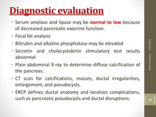 Diagnostic evaluation
• Serum amylase and lipase may be normal to low because
of decreased pancreatic exocrine function.
• Fecal fat analysis
• Bilirubin and alkaline phosphatase may be elevated
• Secretin and cholecystokinin stimulatory test results
abnormal
• Plain abdominal X-ray to determine diffuse calcification of
the pancreas.
• CT scan for calcifications, masses, ductal irregularities,
enlargement, and pseudocysts.
• ERCP defines ductal anatomy and localizes complications,
such as pancreatic pseudocysts and ductal disruptions.
10/4/2023
Neelima
Shakya
45
 