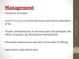 Management
• Avoidance of alcohol
• Enzyme therapy to control diarrhoea and restores absorption
of fat.
• Tricyclic antidepressants to decrease pain and potentiate the
effects of opiates. Eg: Amitriptyline hydrochloride
• Octreotide subcutaneous injection 3 times daily at 200mcg
• high-protein, high-calorie diets.
10/4/2023
Neelima
Shakya
46
 