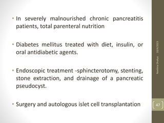 • In severely malnourished chronic pancreatitis
patients, total parenteral nutrition
• Diabetes mellitus treated with diet, insulin, or
oral antidiabetic agents.
• Endoscopic treatment -sphincterotomy, stenting,
stone extraction, and drainage of a pancreatic
pseudocyst.
• Surgery and autologous islet cell transplantation
10/4/2023
Neelima
Shakya
47
 