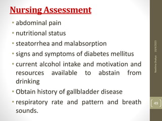 Nursing Assessment
• abdominal pain
• nutritional status
• steatorrhea and malabsorption
• signs and symptoms of diabetes mellitus
• current alcohol intake and motivation and
resources available to abstain from
drinking
• Obtain history of gallbladder disease
• respiratory rate and pattern and breath
sounds.
10/4/2023
Neelima
Shakya
49
 