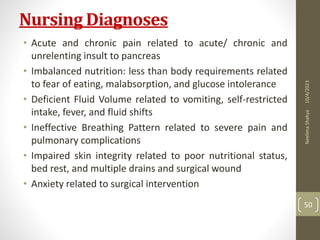 Nursing Diagnoses
• Acute and chronic pain related to acute/ chronic and
unrelenting insult to pancreas
• Imbalanced nutrition: less than body requirements related
to fear of eating, malabsorption, and glucose intolerance
• Deficient Fluid Volume related to vomiting, self-restricted
intake, fever, and fluid shifts
• Ineffective Breathing Pattern related to severe pain and
pulmonary complications
• Impaired skin integrity related to poor nutritional status,
bed rest, and multiple drains and surgical wound
• Anxiety related to surgical intervention
10/4/2023
Neelima
Shakya
50
 