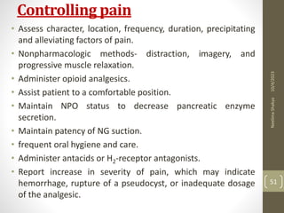 Controlling pain
• Assess character, location, frequency, duration, precipitating
and alleviating factors of pain.
• Nonpharmacologic methods- distraction, imagery, and
progressive muscle relaxation.
• Administer opioid analgesics.
• Assist patient to a comfortable position.
• Maintain NPO status to decrease pancreatic enzyme
secretion.
• Maintain patency of NG suction.
• frequent oral hygiene and care.
• Administer antacids or H2-receptor antagonists.
• Report increase in severity of pain, which may indicate
hemorrhage, rupture of a pseudocyst, or inadequate dosage
of the analgesic.
10/4/2023
Neelima
Shakya
51
 