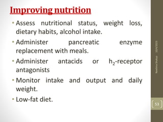 Improving nutrition
• Assess nutritional status, weight loss,
dietary habits, alcohol intake.
• Administer pancreatic enzyme
replacement with meals.
• Administer antacids or h2-receptor
antagonists
• Monitor intake and output and daily
weight.
• Low-fat diet.
10/4/2023
Neelima
Shakya
53
 