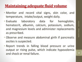 Maintaining adequate fluid volume
• Monitor and record vital signs, skin color, and
temperature, intake/output, weight daily.
• Evaluate laboratory data for hemoglobin,
hematocrit, albumin, calcium, potassium, sodium,
and magnesium levels and administer replacements
as prescribed.
• Observe and measure abdominal girth if pancreatic
ascites is suspected.
• Report trends in falling blood pressure or urine
output or rising pulse, which indicate hypovolemia
and shock or renal failure.
10/4/2023
Neelima
Shakya
54
 