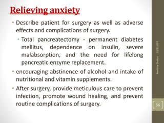 Relieving anxiety
• Describe patient for surgery as well as adverse
effects and complications of surgery.
• Total pancreatectomy - permanent diabetes
mellitus, dependence on insulin, severe
malabsorption, and the need for lifelong
pancreatic enzyme replacement.
• encouraging abstinence of alcohol and intake of
nutritional and vitamin supplements.
• After surgery, provide meticulous care to prevent
infection, promote wound healing, and prevent
routine complications of surgery.
10/4/2023
Neelima
Shakya
56
 