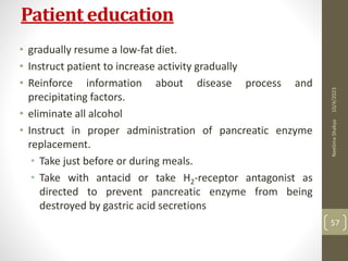 Patient education
• gradually resume a low-fat diet.
• Instruct patient to increase activity gradually
• Reinforce information about disease process and
precipitating factors.
• eliminate all alcohol
• Instruct in proper administration of pancreatic enzyme
replacement.
• Take just before or during meals.
• Take with antacid or take H2-receptor antagonist as
directed to prevent pancreatic enzyme from being
destroyed by gastric acid secretions
10/4/2023
Neelima
Shakya
57
 