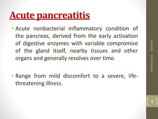 Acute pancreatitis
• Acute nonbacterial inflammatory condition of
the pancreas, derived from the early activation
of digestive enzymes with variable compromise
of the gland itself, nearby tissues and other
organs and generally resolves over time.
• Range from mild discomfort to a severe, life-
threatening illness.
10/4/2023
Neelima
Shakya
8
 