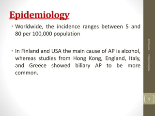 Epidemiology
• Worldwide, the incidence ranges between 5 and
80 per 100,000 population
• In Finland and USA the main cause of AP is alcohol,
whereas studies from Hong Kong, England, Italy,
and Greece showed biliary AP to be more
common.
10/4/2023
Neelima
Shakya
9
 