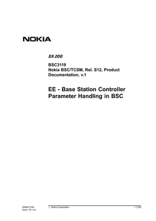 EE - Base Station Controller
Parameter Handling in BSC
DN9813184
Issue 19-1 en
# Nokia Corporation 1 (138)
BSC3119
Nokia BSC/TCSM, Rel. S12, Product
Documentation, v.1
 