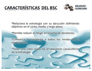 •Relaciona la estrategia con su ejecución definiendo
objetivos en el corto, medio y largo plazo.
•Permite reducir el riesgo en la toma de decisiones.
•Comunica la estrategia a todos los niveles de la
organización.
•Tener una clara visión de la relaciones causa-efecto
de la estrategia.
 