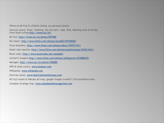 Hikers at Mt Fuji & children skiing, my personal photos
Samurai sword, Pulse, Trekking, You are here –map, Tool, Meeting room & Smiley  
from Stock.xchng http://www.sxc.hu/
Mt Fuji, http://www.sxc.hu/photo/907490
Ski resort, http://www.flickr.com/photos/buck82/94755839/
Snow boarders, http://www.flickr.com/photos/altus/370571191/
Heart rate monitor, http://www.flickr.com/photos/publicenergy/254413431/
Brain rules, http://www.brainrules.net/mediakit
Lennon’s Imagine http://www.flickr.com/photos/jeffpearce/473580035/
Manager, http://www.sxc.hu/photo/708280
DVD & book covers, www.amazon.com
Wikipedia, www.wikipedia.org
Exercise zones, www.heartratemonitorsusa.com
Mt Fuji routes & Hakuba ski map, google images (couldn’t find anywhere else)
Complex strategy map, www.valuebasedmanagement.net
 