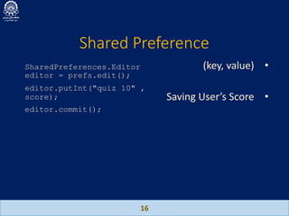 Shared Preference
16
SharedPreferences.Editor
editor = prefs.edit();
editor.putInt("quiz 10" ,
score);
editor.commit();
•(key, value)
•Saving User’s Score
 