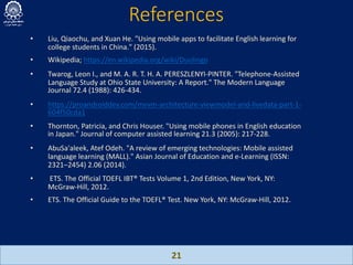 References
21
• Liu, Qiaochu, and Xuan He. "Using mobile apps to facilitate English learning for
college students in China." (2015).
• Wikipedia; https://en.wikipedia.org/wiki/Duolingo
• Twarog, Leon I., and M. A. R. T. H. A. PERESZLENYI-PINTER. "Telephone-Assisted
Language Study at Ohio State University: A Report." The Modern Language
Journal 72.4 (1988): 426-434.
• https://proandroiddev.com/mvvm-architecture-viewmodel-and-livedata-part-1-
604f50cda1
• Thornton, Patricia, and Chris Houser. "Using mobile phones in English education
in Japan." Journal of computer assisted learning 21.3 (2005): 217-228.
• AbuSa'aleek, Atef Odeh. "A review of emerging technologies: Mobile assisted
language learning (MALL)." Asian Journal of Education and e-Learning (ISSN:
2321–2454) 2.06 (2014).
• ETS. The Official TOEFL IBT® Tests Volume 1, 2nd Edition, New York, NY:
McGraw-Hill, 2012.
• ETS. The Official Guide to the TOEFL® Test. New York, NY: McGraw-Hill, 2012.
 