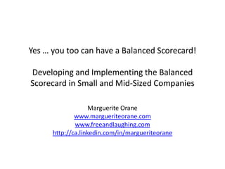 Yes … you too can have a Balanced Scorecard!

Developing and Implementing the Balanced
Scorecard in Small and Mid-Sized Companies

                    Marguerite Orane
              www.margueriteorane.com
              www.freeandlaughing.com
      http://ca.linkedin.com/in/margueriteorane
 