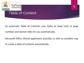 Table of Content
An automatic Table of Contents uses Styles to keep track of page
numbers and section titles for you automatically.
Microsoft Office (Word) application provides us with an excellent way
to create a table of contents automatically.
4
 