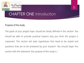 CHAPTER ONE Introduction
Purpose of the study
The goals of your project topic should be clearly defined in this section. You
should be able to provide practical reasons why you think this project is
important. This section will state hypotheses that need to be tested and
questions that are to be answered by your research. You should begin this
section with the statement ‘the purpose of this study is…’
6
 