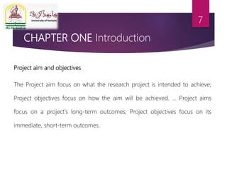 CHAPTER ONE Introduction
Project aim and objectives
The Project aim focus on what the research project is intended to achieve;
Project objectives focus on how the aim will be achieved. ... Project aims
focus on a project's long-term outcomes; Project objectives focus on its
immediate, short-term outcomes.
7
 