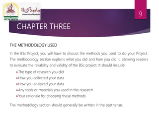 CHAPTER THREE
THE METHODOLOGY USED
In the BSc Project, you will have to discuss the methods you used to do your Project.
The methodology section explains what you did and how you did it, allowing readers
to evaluate the reliability and validity of the BSc project. It should include:
The type of research you did
How you collected your data
How you analyzed your data
Any tools or materials you used in the research
Your rationale for choosing these methods
The methodology section should generally be written in the past tense.
9
 