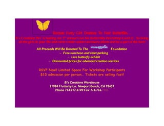 Because Every Girl Deserves To Feel Butterflies…
B’s Creations INC is hosting our 5th annual Give Me Butterflies Workshop Event ©. So bring
all the girls in your life and come create custom accessory pieces and be a part of the fun!!
All Proceeds Will Be Donated To The Foundation
∼ F ree luncheon and valet parking
∼ Live butterfly exhibit
∼ Discounted prices for advanced creation services
RSVP Now!! Limited Space For Workshop Participants
$15 admission per person… Tickets are selling fast!
B's Creations Warehouse
21984 Flutterby Ln. Newport Beach, CA 92657
Phone 714.917.3149 Fax 714.716.1965