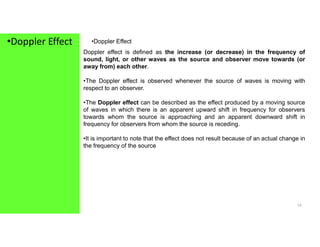 •Doppler Effect •Doppler Effect
Doppler effect is defined as the increase (or decrease) in the frequency of
sound, light, or other waves as the source and observer move towards (or
away from) each other.
•The Doppler effect is observed whenever the source of waves is moving with
respect to an observer.
•The Doppler effect can be described as the effect produced by a moving source
of waves in which there is an apparent upward shift in frequency for observers
towards whom the source is approaching and an apparent downward shift in
frequency for observers from whom the source is receding.
14
frequency for observers from whom the source is receding.
•It is important to note that the effect does not result because of an actual change in
the frequency of the source
 