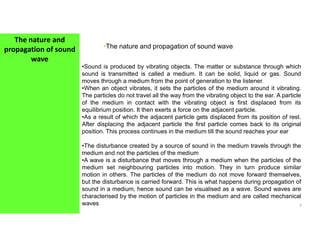 The nature and
propagation of sound
wave
•The nature and propagation of sound wave
•Sound is produced by vibrating objects. The matter or substance through which
sound is transmitted is called a medium. It can be solid, liquid or gas. Sound
moves through a medium from the point of generation to the listener.
•When an object vibrates, it sets the particles of the medium around it vibrating.
The particles do not travel all the way from the vibrating object to the ear. A particle
of the medium in contact with the vibrating object is first displaced from its
equilibrium position. It then exerts a force on the adjacent particle.
•As a result of which the adjacent particle gets displaced from its position of rest.
After displacing the adjacent particle the first particle comes back to its original
3
After displacing the adjacent particle the first particle comes back to its original
position. This process continues in the medium till the sound reaches your ear
•The disturbance created by a source of sound in the medium travels through the
medium and not the particles of the medium
•A wave is a disturbance that moves through a medium when the particles of the
medium set neighbouring particles into motion. They in turn produce similar
motion in others. The particles of the medium do not move forward themselves,
but the disturbance is carried forward. This is what happens during propagation of
sound in a medium, hence sound can be visualised as a wave. Sound waves are
characterised by the motion of particles in the medium and are called mechanical
waves
 
