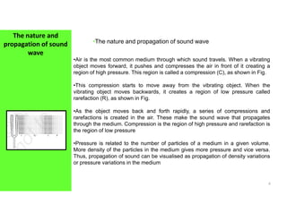 The nature and
propagation of sound
wave
•The nature and propagation of sound wave
•Air is the most common medium through which sound travels. When a vibrating
object moves forward, it pushes and compresses the air in front of it creating a
region of high pressure. This region is called a compression (C), as shown in Fig.
•This compression starts to move away from the vibrating object. When the
vibrating object moves backwards, it creates a region of low pressure called
rarefaction (R), as shown in Fig.
•As the object moves back and forth rapidly, a series of compressions and
4
•As the object moves back and forth rapidly, a series of compressions and
rarefactions is created in the air. These make the sound wave that propagates
through the medium. Compression is the region of high pressure and rarefaction is
the region of low pressure
•Pressure is related to the number of particles of a medium in a given volume.
More density of the particles in the medium gives more pressure and vice versa.
Thus, propagation of sound can be visualised as propagation of density variations
or pressure variations in the medium
 