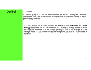 Decibel •Decibel
A decibel (dB) is a unit of measurement for sound. A-weighted decibels,
abbreviated dBA, are an expression of the relative loudness of sounds in air as
perceived by our ears.
A 1 dB change in a sound equates to about a 26% difference in sound
energy (remember that a 3 dB difference is a doubling of energy levels). In terms
of subjective loudness, a 1 dB change yields just over a 7% change. A 3 dB
change yields a 100% increase in sound energy and just over a 23% increase in
loudness
9
 