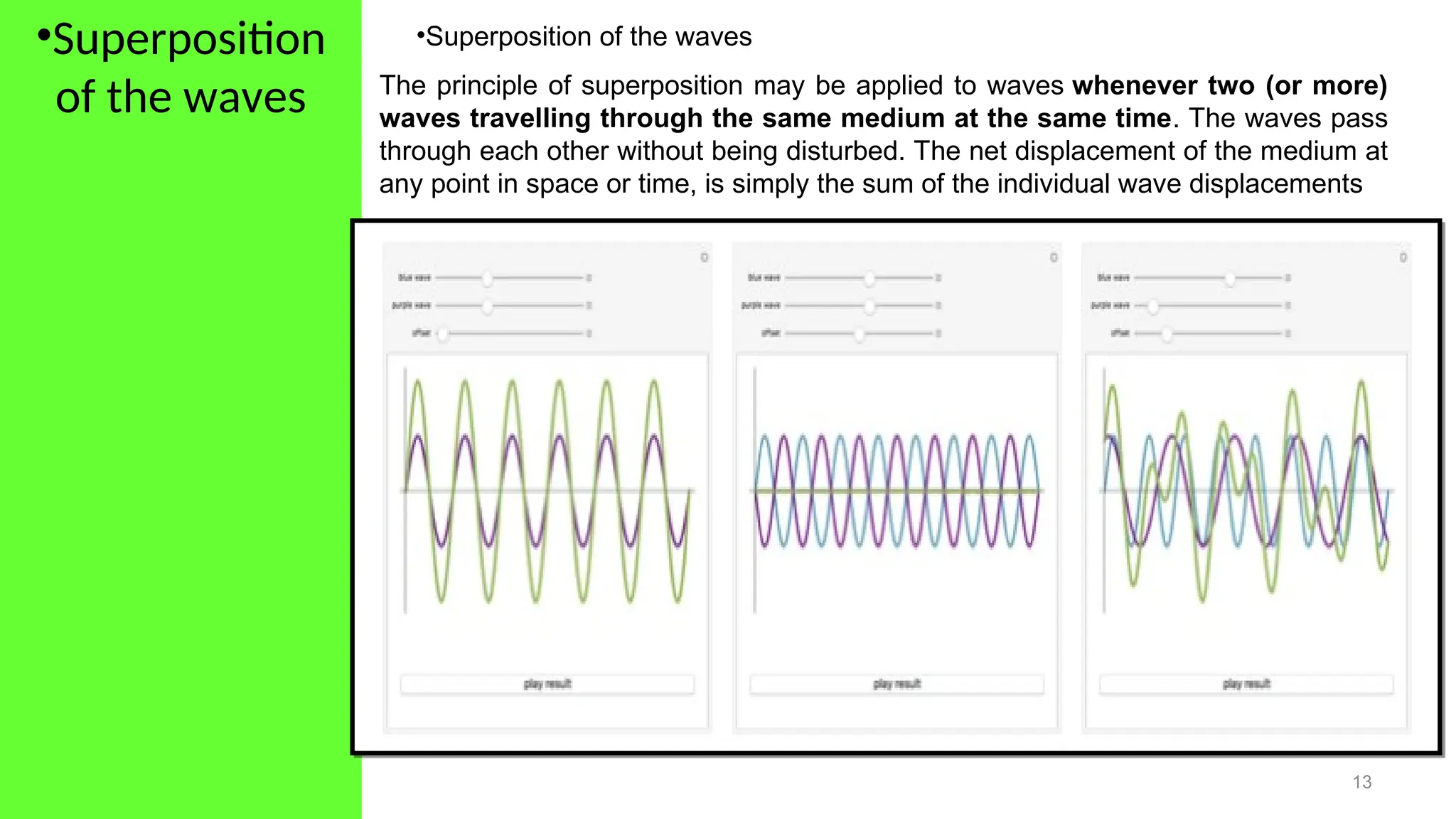 •Superposition
of the waves
13
•Superposition of the waves
The principle of superposition may be applied to waves whenever two (or more)
waves travelling through the same medium at the same time. The waves pass
through each other without being disturbed. The net displacement of the medium at
any point in space or time, is simply the sum of the individual wave displacements
 