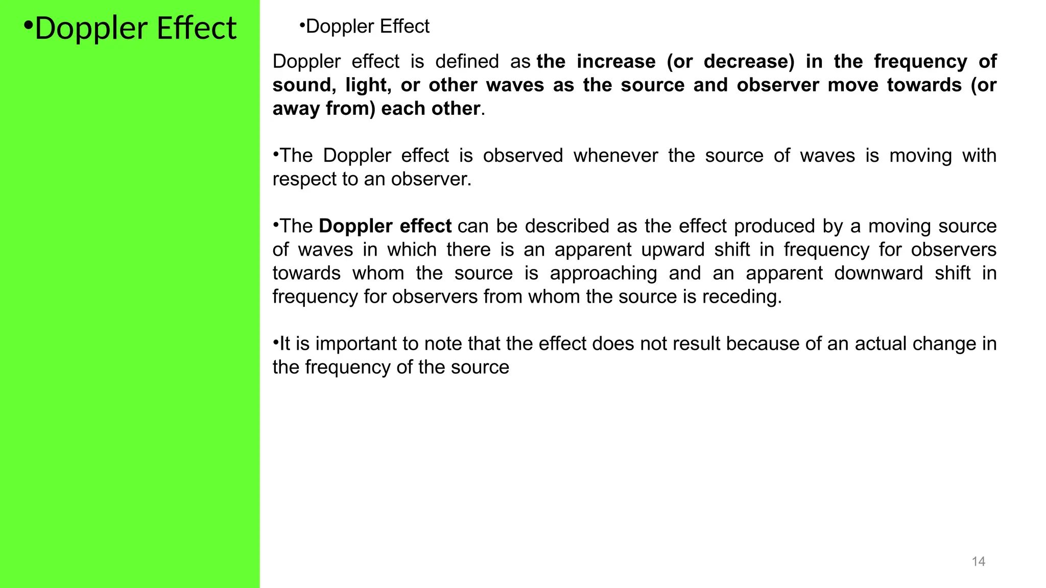 •Doppler Effect
14
•Doppler Effect
Doppler effect is defined as the increase (or decrease) in the frequency of
sound, light, or other waves as the source and observer move towards (or
away from) each other.
•The Doppler effect is observed whenever the source of waves is moving with
respect to an observer.
•The Doppler effect can be described as the effect produced by a moving source
of waves in which there is an apparent upward shift in frequency for observers
towards whom the source is approaching and an apparent downward shift in
frequency for observers from whom the source is receding.
•It is important to note that the effect does not result because of an actual change in
the frequency of the source
 