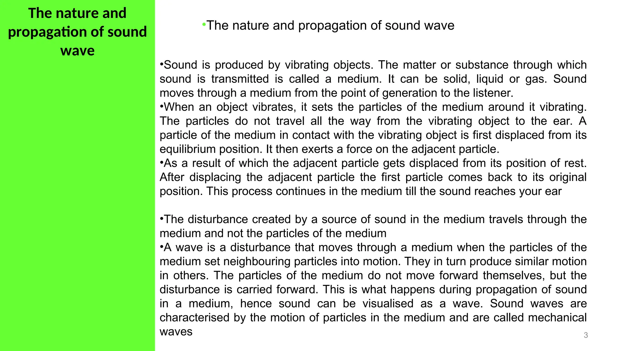 The nature and
propagation of sound
wave
3
•The nature and propagation of sound wave
•Sound is produced by vibrating objects. The matter or substance through which
sound is transmitted is called a medium. It can be solid, liquid or gas. Sound
moves through a medium from the point of generation to the listener.
•When an object vibrates, it sets the particles of the medium around it vibrating.
The particles do not travel all the way from the vibrating object to the ear. A
particle of the medium in contact with the vibrating object is first displaced from its
equilibrium position. It then exerts a force on the adjacent particle.
•As a result of which the adjacent particle gets displaced from its position of rest.
After displacing the adjacent particle the first particle comes back to its original
position. This process continues in the medium till the sound reaches your ear
•The disturbance created by a source of sound in the medium travels through the
medium and not the particles of the medium
•A wave is a disturbance that moves through a medium when the particles of the
medium set neighbouring particles into motion. They in turn produce similar motion
in others. The particles of the medium do not move forward themselves, but the
disturbance is carried forward. This is what happens during propagation of sound
in a medium, hence sound can be visualised as a wave. Sound waves are
characterised by the motion of particles in the medium and are called mechanical
waves
 