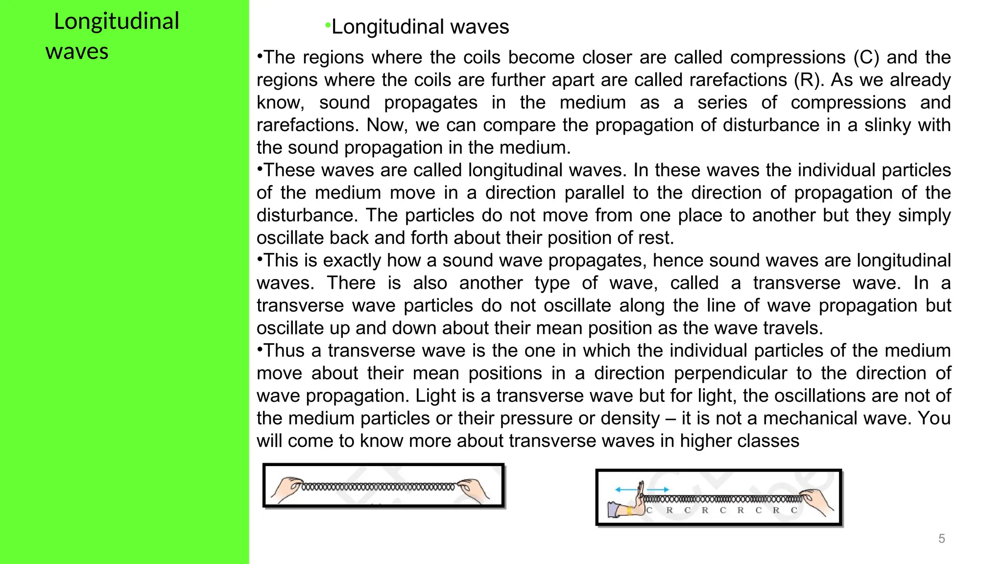 •Longitudinal
waves
5
•Longitudinal waves
•The regions where the coils become closer are called compressions (C) and the
regions where the coils are further apart are called rarefactions (R). As we already
know, sound propagates in the medium as a series of compressions and
rarefactions. Now, we can compare the propagation of disturbance in a slinky with
the sound propagation in the medium.
•These waves are called longitudinal waves. In these waves the individual particles
of the medium move in a direction parallel to the direction of propagation of the
disturbance. The particles do not move from one place to another but they simply
oscillate back and forth about their position of rest.
•This is exactly how a sound wave propagates, hence sound waves are longitudinal
waves. There is also another type of wave, called a transverse wave. In a
transverse wave particles do not oscillate along the line of wave propagation but
oscillate up and down about their mean position as the wave travels.
•Thus a transverse wave is the one in which the individual particles of the medium
move about their mean positions in a direction perpendicular to the direction of
wave propagation. Light is a transverse wave but for light, the oscillations are not of
the medium particles or their pressure or density – it is not a mechanical wave. You
will come to know more about transverse waves in higher classes
 