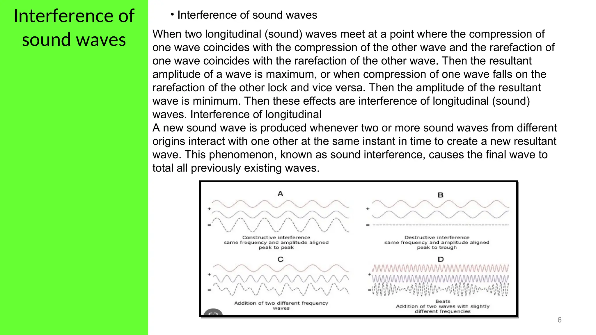 Interference of
sound waves
6
• Interference of sound waves
When two longitudinal (sound) waves meet at a point where the compression of
one wave coincides with the compression of the other wave and the rarefaction of
one wave coincides with the rarefaction of the other wave. Then the resultant
amplitude of a wave is maximum, or when compression of one wave falls on the
rarefaction of the other lock and vice versa. Then the amplitude of the resultant
wave is minimum. Then these effects are interference of longitudinal (sound)
waves. Interference of longitudinal
A new sound wave is produced whenever two or more sound waves from different
origins interact with one other at the same instant in time to create a new resultant
wave. This phenomenon, known as sound interference, causes the final wave to
total all previously existing waves.
 